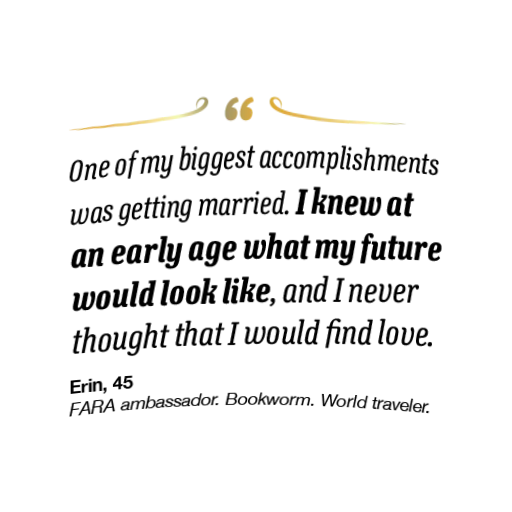 On the right spread, her quote reads,
“One of my biggest accomplishments was getting
married. I knew at an early age what my future
would look like, and I never thought that I would
find love.” Erin is 45 and a FARA ambassador,
bookworm, and world traveler.