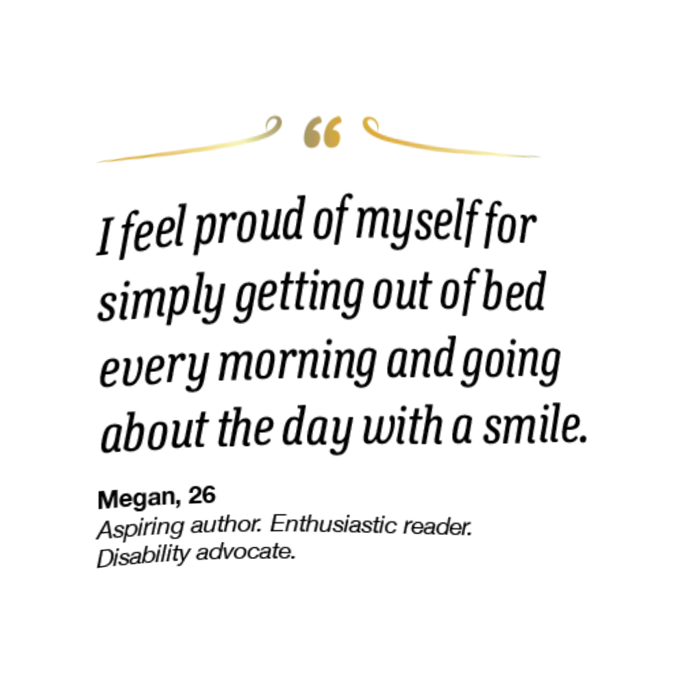 On the right spread, her quote reads,
I feel proud of myself for simply getting out of
bed every morning and going about the day with
a smile.” Megan is 26 and an aspiring author,
enthusiastic reader, and disability advocate.