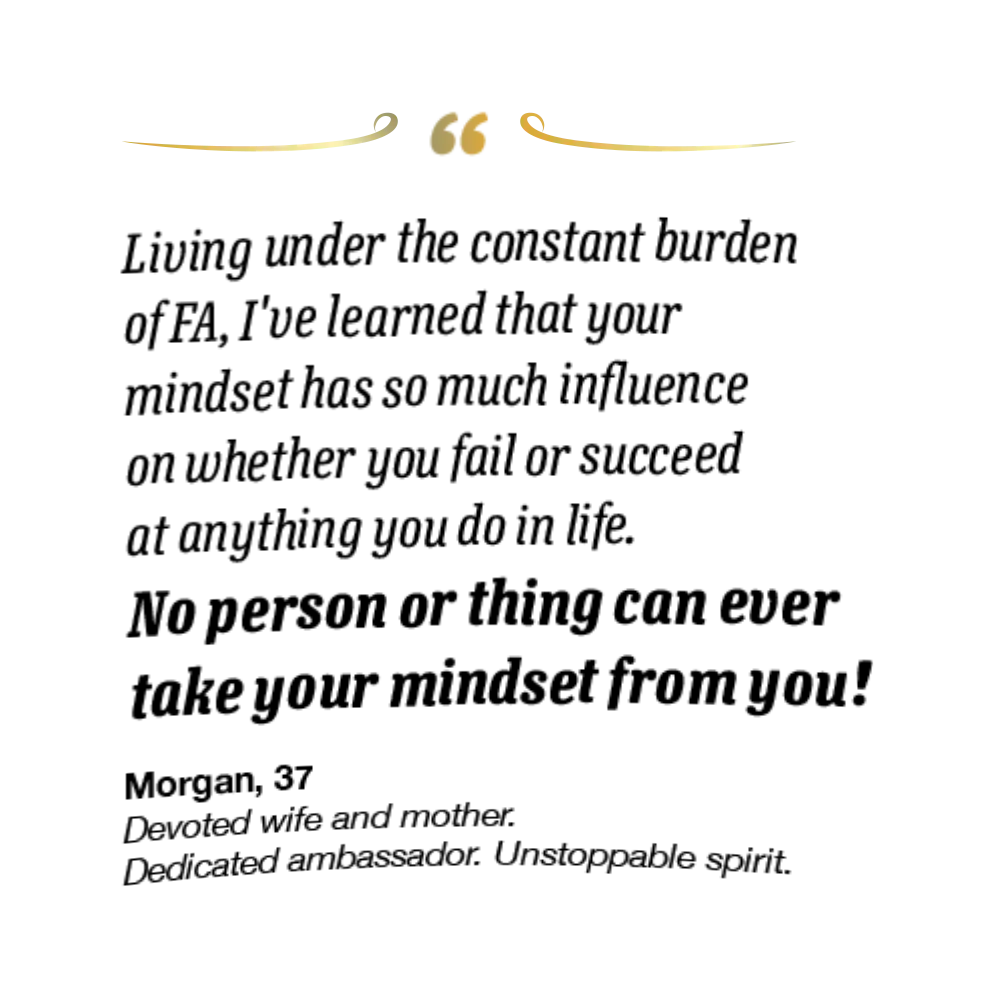 On the right spread, her quote reads, “Living under the constant burden of FA, I’ve learned that your mindset has so much influence on whether you fail or succeed at anything you do in life. No person or thing can ever take your mindset from you!” Morgan is 37 and a devoted wife and mother, dedicated ambassador, and an unstoppable spirit.