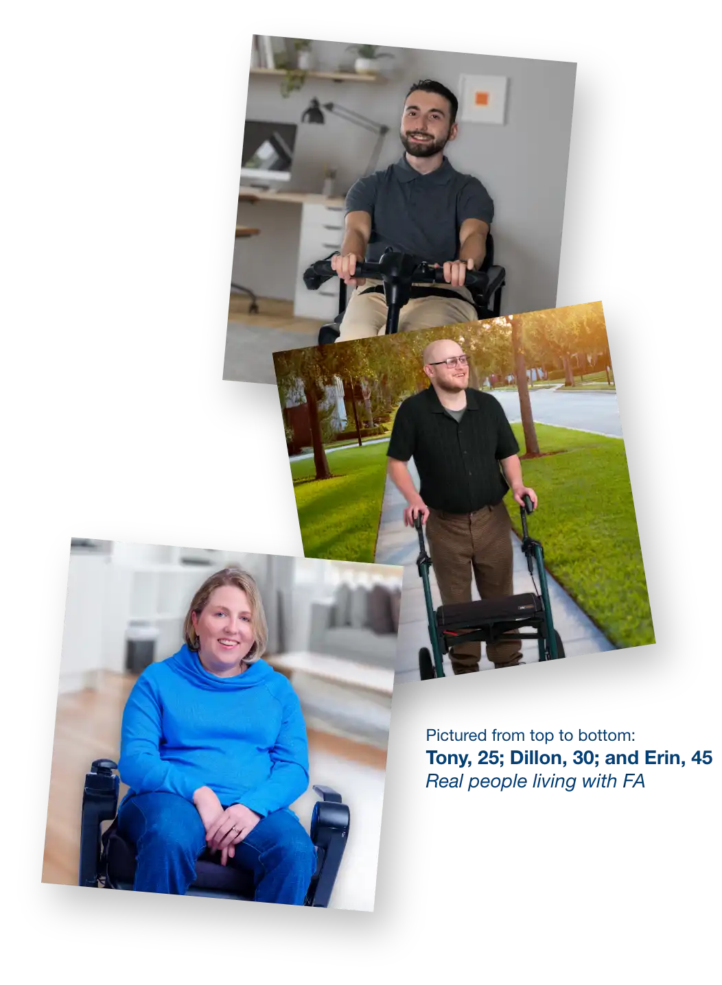 
          Image of Tony, 25, a real person living with FA.
          Image of Dillon, 30, a real person living with FA.
          Image of Erin, 45, a real person living with FA.