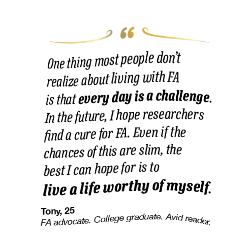 On the left spread, his quote reads, “One thing most people don’t realize about living with FA is that every day is a challenge. In the future, I hope researchers find a cure for FA. Even if the chances are slim, the best I can hope for is to live a life worthy of myself.” Tony is 25 and an FA advocate, college graduate, and avid reader.